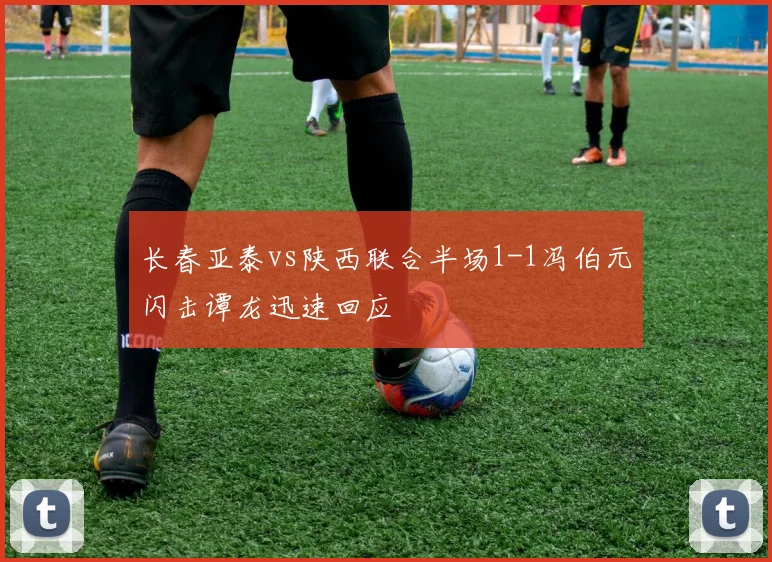 长春亚泰vs陕西联合半场1-1冯伯元闪击谭龙迅速回应