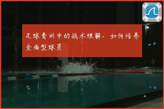 足球青训中的战术理解,如何培养全面型球员